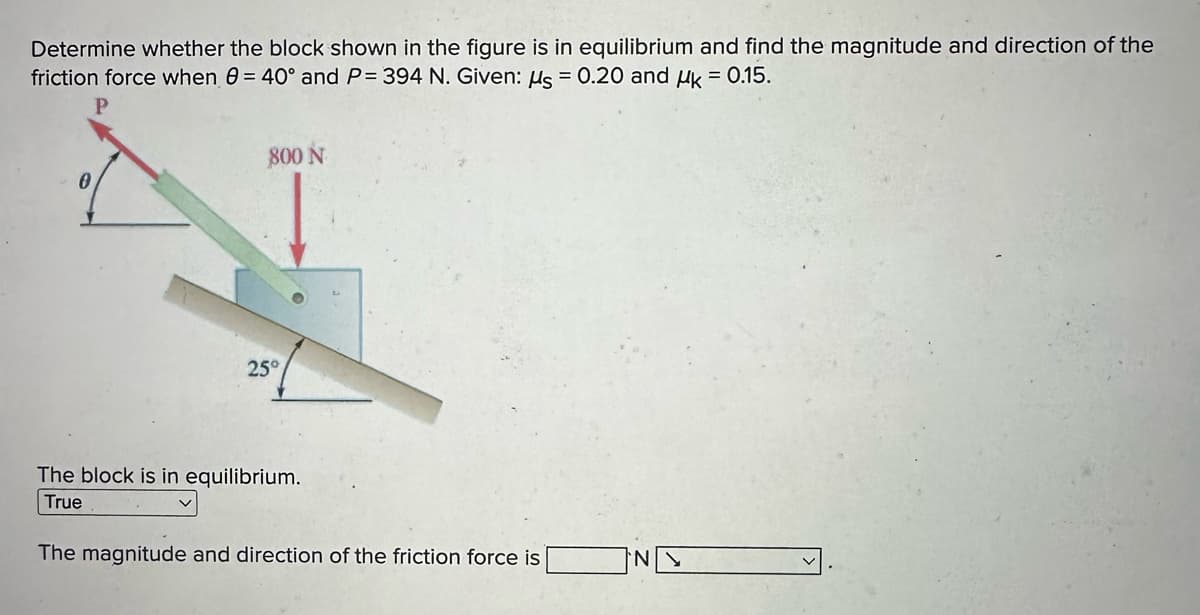 Determine whether the block shown in the figure is in equilibrium and find the magnitude and direction of the
friction force when 0 = 40° and P= 394 N. Given: μs = 0.20 and Uk = 0.15.
0
800 N
25°
The block is in equilibrium.
True
The magnitude and direction of the friction force is