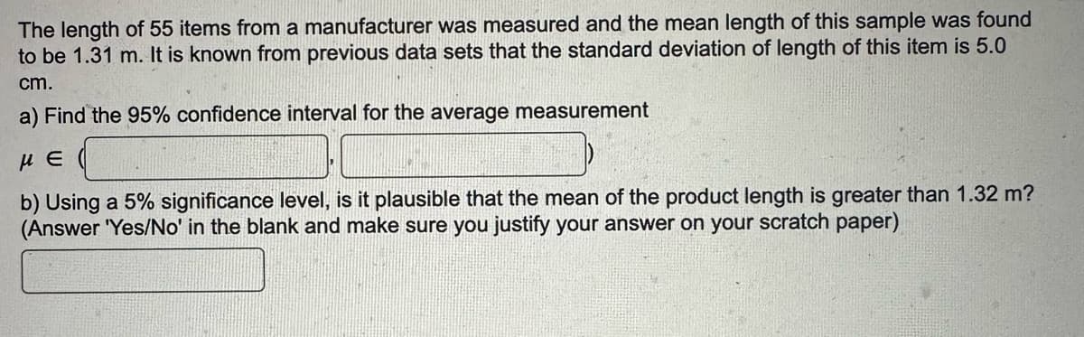 The length of 55 items from a manufacturer was measured and the mean length of this sample was found
to be 1.31 m. It is known from previous data sets that the standard deviation of length of this item is 5.0
cm.
a) Find the 95% confidence interval for the average measurement
με
b) Using a 5% significance level, is it plausible that the mean of the product length is greater than 1.32 m?
(Answer 'Yes/No' in the blank and make sure you justify your answer on your scratch paper)