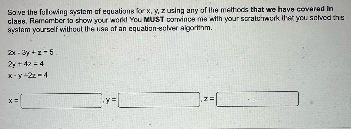 Solve the following system of equations for x, y, z using any of the methods that we have covered in
class. Remember to show your work! You MUST convince me with your scratchwork that you solved this
system yourself without the use of an equation-solver algorithm.
2x - 3y + z = 5
2y + 4z = 4
x -y +2z = 4
X =
y =
Z=