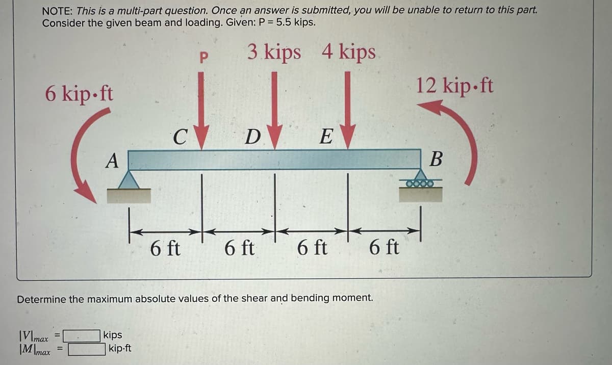 NOTE: This is a multi-part question. Once an answer is submitted, you will be unable to return to this part.
Consider the given beam and loading. Given: P = 5.5 kips.
دلالی
6 kip-ft
A
V\max
M\max
kips
C
kip.ft
6 ft
P 3 kips 4 kips.
D E
6 ft
Determine the maximum absolute values of the shear and bending moment.
6 ft
6 ft
12 kip.ft
B