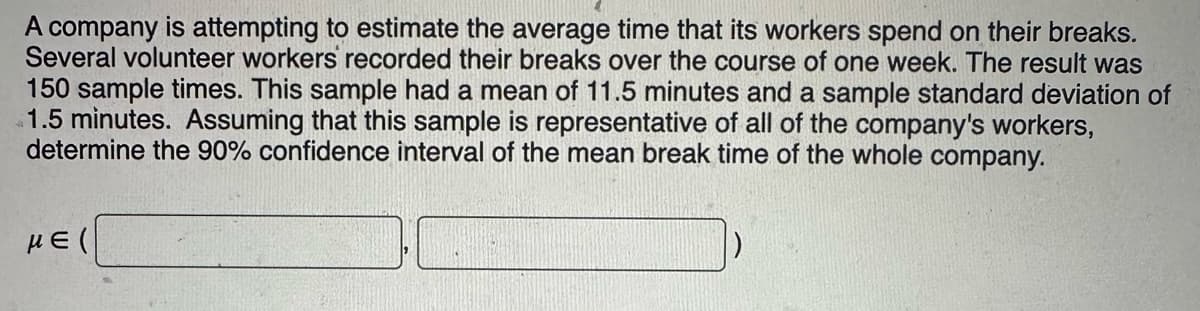 A company is attempting to estimate the average time that its workers spend on their breaks.
Several volunteer workers recorded their breaks over the course of one week. The result was
150 sample times. This sample had a mean of 11.5 minutes and a sample standard deviation of
1.5 minutes. Assuming that this sample is representative of all of the company's workers,
determine the 90% confidence interval of the mean break time of the whole company.
με