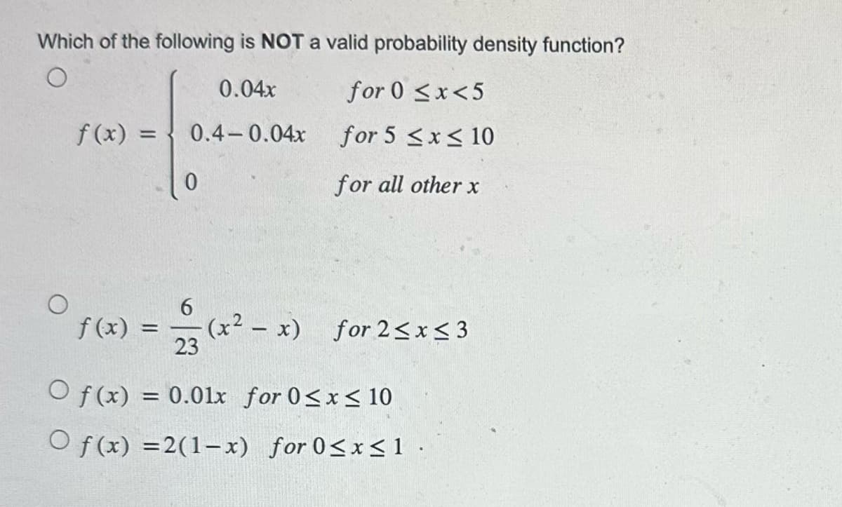 Which of the following is NOT a valid probability density function?
O
0.04x
0.4-0.04x
f(x) =
0
for 0<x<5
for 5 ≤x≤ 10
for all other x
6
f(x) = = (x² - x) for 2≤x≤3
23
Of(x) = 0.01x for 0≤x≤ 10
Of(x) =2(1-x) for 0≤x≤1