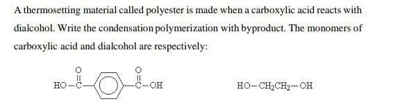 A thermosetting material called polyester is made when a carboxylic acid reacts with
dialcohol. Write the condensation polymerization with byproduct. The monomers of
carboxylic acid and dialcohol are respectively:
HO-C
-C-OH
HO-CH,CH,-OH
