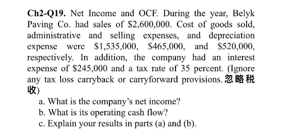 Ch2-Q19. Net Income and OCF. During the year, Belyk
Paving Co. had sales of $2,600,000. Cost of goods sold,
administrative and selling expenses, and depreciation
expense were $1,535,000, $465,000, and $520,000,
respectively. In addition, the company had an interest
expense of $245,000 and a tax rate of 35 percent. (Ignore
any tax loss carryback or carryforward provisions. K
收)
a. What is the company's net income?
b. What is its operating cash flow?
c. Explain your results in parts (a) and (b).