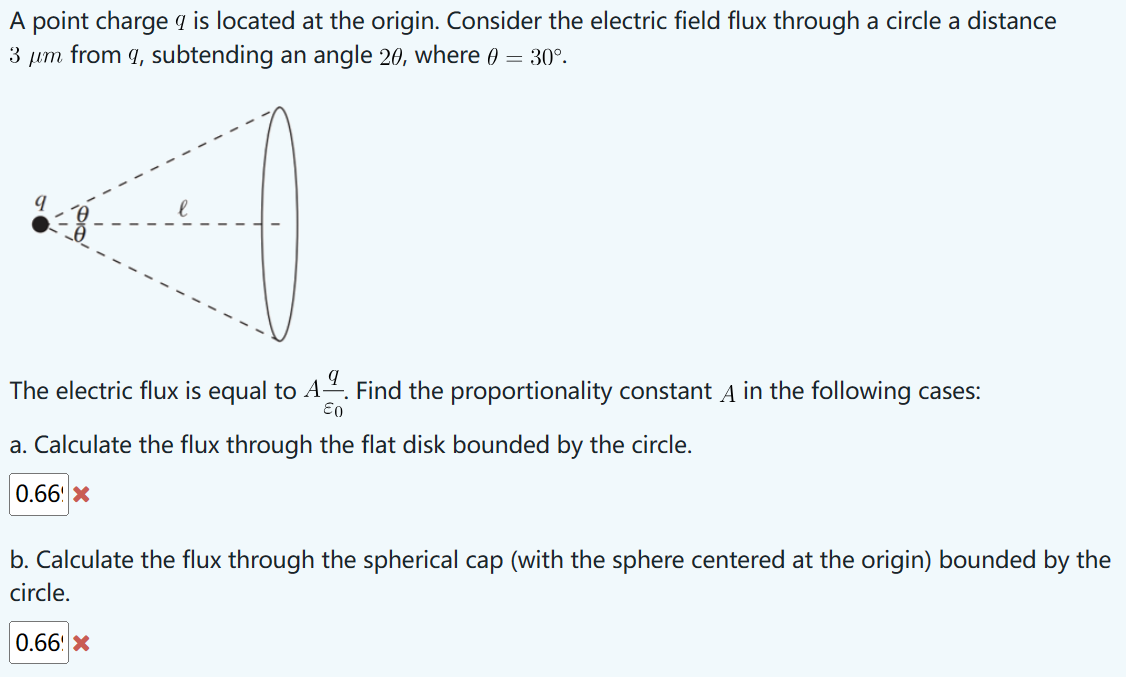A point charge q is located at the origin. Consider the electric field flux through a circle a distance
3 μm from 9, subtending an angle 20, where 0 = 30°.
The electric flux is equal to A. Find the proportionality constant A in the following cases:
E0
a. Calculate the flux through the flat disk bounded by the circle.
0.66 X
b. Calculate the flux through the spherical cap (with the sphere centered at the origin) bounded by the
circle.
0.66 X