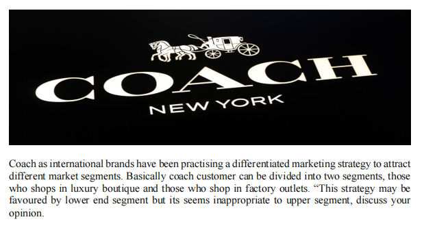 COACH
NEW YORK
Coach as international brands have been practising a differentiated marketing strategy to attract
different market segments. Basically coach customer can be divided into two segments, those
who shops in luxury boutique and those who shop in factory outlets. "This strategy may be
favoured by lower end segment but its seems inappropriate to upper segment, discuss your
opinion.