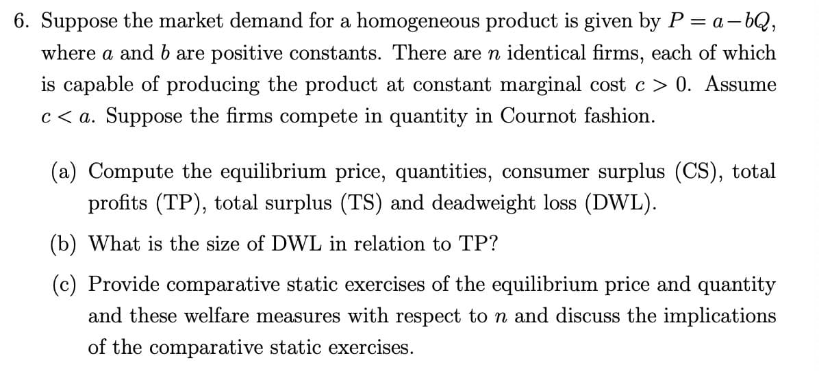 6. Suppose the market demand for a homogeneous product is given by P = a-bQ,
where a and b are positive constants. There are n identical firms, each of which
is capable of producing the product at constant marginal cost c > 0. Assume
c<a. Suppose the firms compete in quantity in Cournot fashion.
(a) Compute the equilibrium price, quantities, consumer surplus (CS), total
profits (TP), total surplus (TS) and deadweight loss (DWL).
(b) What is the size of DWL in relation to TP?
(c) Provide comparative static exercises of the equilibrium price and quantity
and these welfare measures with respect to n and discuss the implications
of the comparative static exercises.