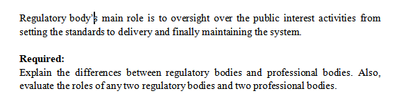 Regulatory body's main role is to oversight over the public interest activities from
setting the standards to delivery and finally maintaining the system.
Required:
Explain the differences between regulatory bodies and professional bodies. Also,
evaluate the roles of any two regulatory bodies and two professional bodies.