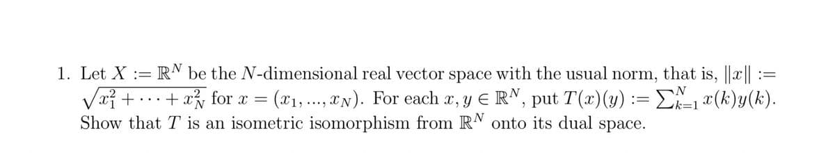 N
1. Let X := RN be the N-dimensional real vector space with the usual norm, that is, ||x|| :=
/ x² + ··· + x²/√ for x = (x1,...,xN). For each x, y = RN, put T(x)(y) := Σ\/\±1x(k)y(k).
Show that T is an isometric isomorphism from RN onto its dual space.