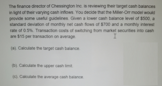 The finance director of Chessington Inc. is reviewing their target cash balances
in light of their varying cash inflows. You decide that the Miller-Orr model would
provide some useful guidelines. Given a lower cash balance level of $500, a
standard deviation of monthly net cash flows of $700 and a monthly interest
rate of 0.5%. Transaction costs of switching from market securities into cash
are $15 per transaction on average.
I
(a). Calculate the target cash balance.
(b). Calculate the upper cash limit.
(c). Calculate the average cash balance.
