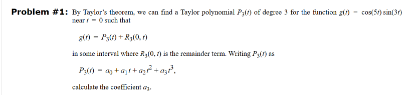 Problem #1: By Taylor's theorem, we can find a Taylor polynomial P3(1) of degree 3 for the function g(t) cos(57) sin(37)
near0 such that
g(t) = P3(t) + R3(0, 1)
in some interval where R3(0, 1) is the remainder term. Writing P3(t) as
P3(1)=ao+at+a27² + a31³,
calculate the coefficient a3.