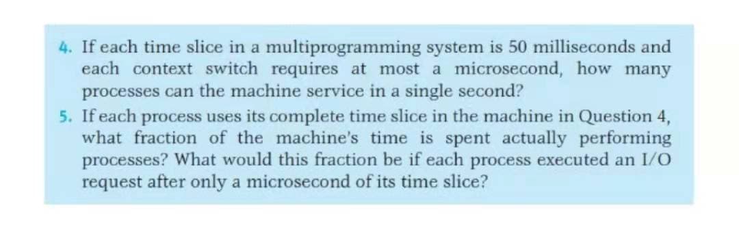 4. If each time slice in a multiprogramming system is 50 milliseconds and
each context switch requires at most a microsecond, how many
processes can the machine service in a single second?
5. If each process uses its complete time slice in the machine in Question 4,
what fraction of the machine's time is spent actually performing
processes? What would this fraction be if each process executed an I/O
request after only a microsecond of its time slice?
