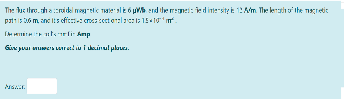 The flux through a toroidal magnetic material is 6 µWb, and the magnetic field intensity is 12 A/m. The length of the magnetic
path is 0.6 m, and it's effective cross-sectional area is 1.5x 10¯4m².
Determine the coil's mmf in Amp
Give your answers correct to 1 decimal places.
Answer: