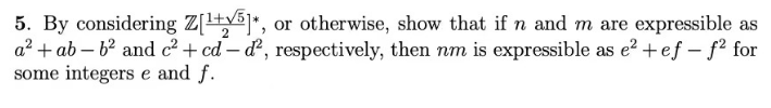 5. By considering Z[¹+√5]*, or otherwise, show that if n and m are expressible as
2
a² + ab-b² and c² + cd-d², respectively, then nm is expressible as e²+ ef -f² for
some integerse and f.