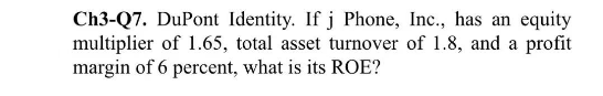 Ch3-Q7. DuPont Identity. If j Phone, Inc., has an equity
multiplier of 1.65, total asset turnover of 1.8, and a profit
margin of 6 percent, what is its ROE?
