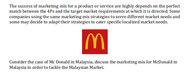 The success of marketing mix for a product or service are highly depends on the perfect
match between the 4Ps and the target market requirements at which it is directed. Some
companies using the same marketing mix strategies to serve different market needs and
some may decide to adapt their strategies to cater specific localized market needs.
IM
Consider the case of Mc Donald in Malaysia, discuss the marketing mix for McDonald in
Malaysia in order to tackle the Malaysian Market.