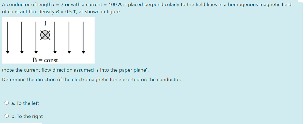 A conductor of length / = 2 m with a current = 100 A is placed perpendicularly to the field lines in a homogenous magnetic field
of constant flux density B = 0.5 T, as shown in figure
|| | ||
B = const.
(note the current flow direction assumed is into the paper plane).
Determine the direction of the electromagnetic force exerted on the conductor.
O a. To the left
b. To the right
