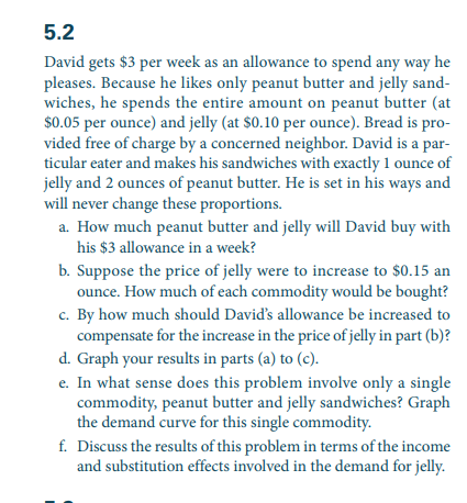 5.2
David gets $3 per week as an allowance to spend any way he
pleases. Because he likes only peanut butter and jelly sand-
wiches, he spends the entire amount on peanut butter (at
$0.05 per ounce) and jelly (at $0.10 per ounce). Bread is pro-
vided free of charge by a concerned neighbor. David is a par-
ticular eater and makes his sandwiches with exactly 1 ounce of
jelly and 2 ounces of peanut butter. He is set in his ways and
will never change these proportions.
a. How much peanut butter and jelly will David buy with
his $3 allowance in a week?
b. Suppose the price of jelly were to increase to $0.15 an
ounce. How much of each commodity would be bought?
c. By how much should David's allowance be increased to
compensate for the increase in the price of jelly in part (b)?
d. Graph your results in parts (a) to (c).
e. In what sense does this problem involve only a single
commodity, peanut butter and jelly sandwiches? Graph
the demand curve for this single commodity.
f. Discuss the results of this problem in terms of the income
and substitution effects involved in the demand for jelly.