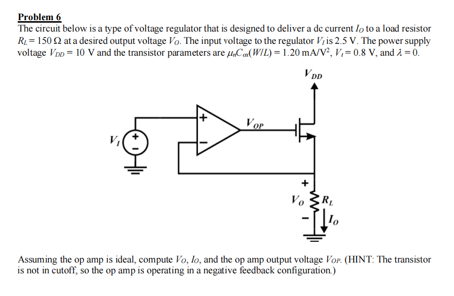 Problem 6
The circuit below is a type of voltage regulator that is designed to deliver a de current Io to a load resistor
R1= 150 Q at a desired output voltage Vo. The input voltage to the regulator V¡is 2.5 V. The power supply
voltage VDD = 10 V and the transistor parameters are µ„Cor(WIL) = 1.20 mA/V², V,= 0.8 V, and 2 = 0.
V DD
Vop
V
RL
Vo
Assuming the op amp is ideal, compute Vo, lo, and the op amp output voltage Vor. (HINT: The transistor
is not in cutoff, so the op amp is operating in a negative feedback configuration.)
+
