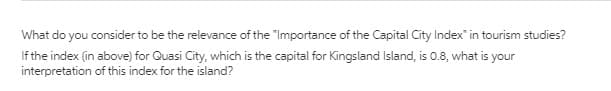 What do you consider to be the relevance of the "Importance of the Capital City Index" in tourism studies?
If the index (in above) for Quasi City, which is the capital for Kingsland Island, is 0.8, what is your
interpretation of this index for the island?
