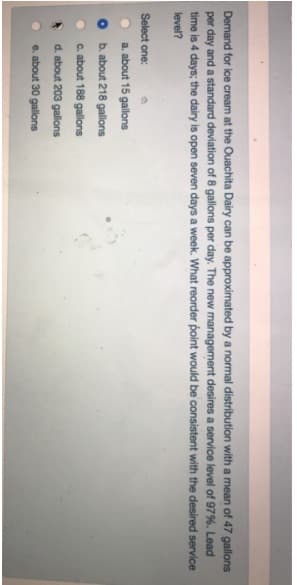 Demand for ice cream at the Ouachita Dairy can be approximated by a normal distribution with a mean of 47 gallons
per day and a standard deviation of 8 gallons per day. The new management desires a service level of 97%. Lead
time is 4 days; the dairy is open seven days a week. What reorder point would be consistent with the desired service
level?
Select one:
a. about 15 gallons
O b. about 218 gallons
C. about 188 gallons
d. about 203 gallons
e. about 30 gallons
