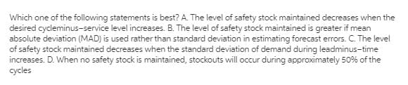Which one of the following statements is best? A. The level of safety stock maintained decreases when the
desired cycleminus-service level increases. B. The level of safety stock maintained is greater if mean
absolute deviation (MAD) is used rather than standard deviation in estimating forecast errors. C. The level
of safety stock maintained decreases when the standard deviation of demand during leadminus-time
increases. D. When no safety stock is maintained, stockouts will occur during approximately 50% of the
cycles
