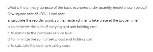 What is the primary purpose of the basic economic order quantity model shown below?
Q*= square root of 2DS/ H end root
a. calculate the reorder point, so that replenishments take place at the proper time
b. to minimize the sum of carrying cost and holding cost
c. to maximize the customer service level
d. to minimize the sum of setup cost and holding cost
e. to calculate the optimum safety stock

