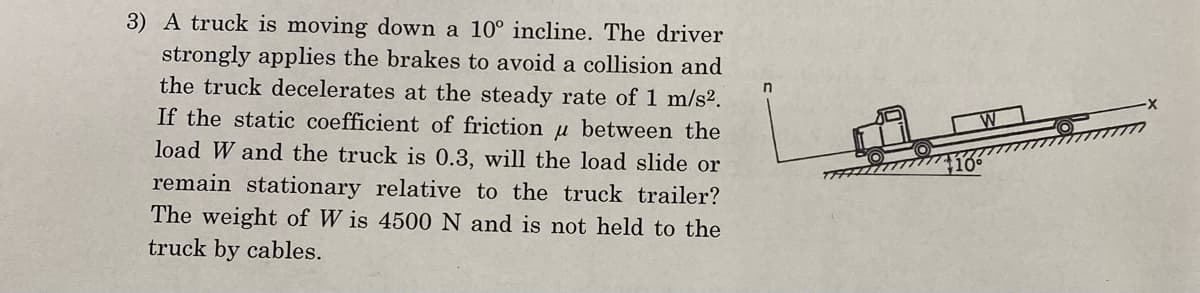 3) A truck is moving down a 10° incline. The driver
strongly applies the brakes to avoid a collision and
the truck decelerates at the steady rate of 1 m/s².
If the static coefficient of friction u between the
load W and the truck is 0.3, will the load slide or
remain stationary relative to the truck trailer?
The weight of Wis 4500 N and is not held to the
truck by cables.
n
W