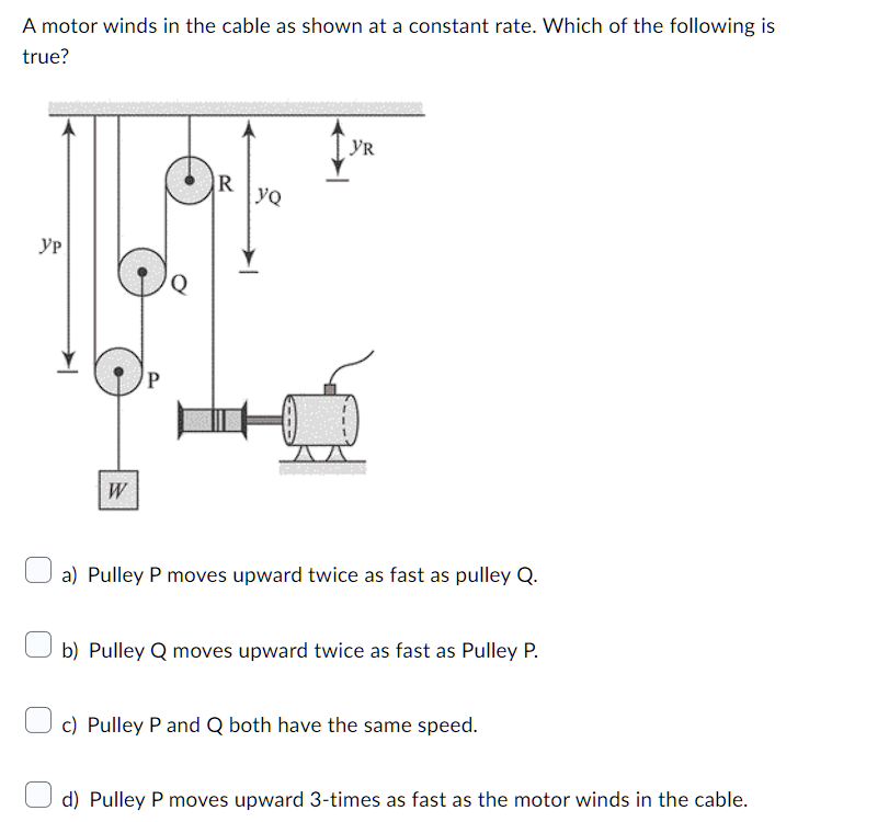A motor winds in the cable as shown at a constant rate. Which of the following is
true?
Ур
W
R
yQ
YR
a) Pulley P moves upward twice as fast as pulley Q.
b) Pulley Q moves upward twice as fast as Pulley P.
c) Pulley P and Q both have the same speed.
d) Pulley P moves upward 3-times as fast as the motor winds in the cable.