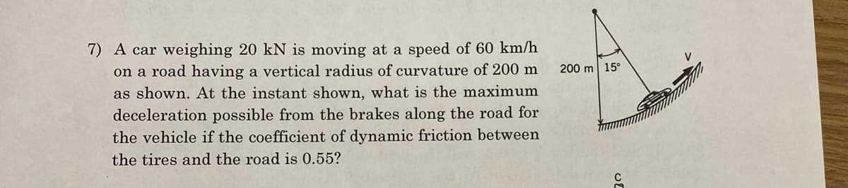 7) A car weighing 20 kN is moving at a speed of 60 km/h
on a road having a vertical radius of curvature of 200 m
as shown. At the instant shown, what is the maximum
deceleration possible from the brakes along the road for
the vehicle if the coefficient of dynamic friction between
the tires and the road is 0.55?
200 m 15°
U2