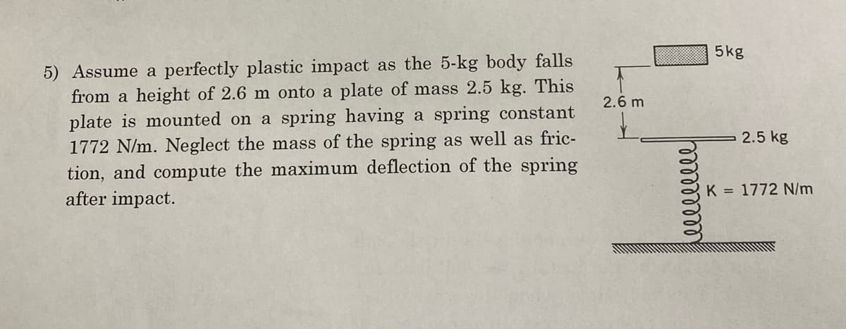 5) Assume a perfectly plastic impact as the 5-kg body falls
from a height of 2.6 m onto a plate of mass 2.5 kg. This
plate is mounted on a spring having a spring constant
1772 N/m. Neglect the mass of the spring as well as fric-
tion, and compute the maximum deflection of the spring
after impact.
2.6 m
5kg
2.5 kg
K = 1772 N/m