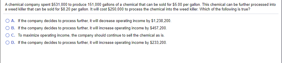 A chemical company spent $531,000 to produce 151,000 gallons of a chemical that can be sold for $5.00 per gallon. This chemical can be further processed into
a weed killer that can be sold for $8.20 per gallon. It will cost $250,000 to process the chemical into the weed killer. Which of the following is true?
O A. If the company decides to process further, it will decrease operating income by $1,238,200.
B. If the company decides to process further, it will increase operating income by $457,200.
C. To maximize operating income, the company should continue to sell the chemical as is.
O D. If the company decides to process further, it will increase operating income by $233,200.
