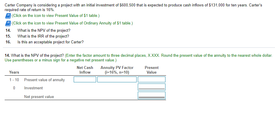 Carter Company is considering a project with an initial investment of $600,500 that is expected to produce cash inflows of $131,000 for ten years. Carter's
required rate of return is 16%.
E (Click on the icon to view Present Value of $1 table.)
(Click on the icon to view Present Value of Ordinary Annuity of $1 table.)
14.
What is the NPV of the project?
15.
What is the IRR of the project?
Is this an acceptable project for Carter?
16.
14. What is the NPV of the project? (Enter the factor amount to three decimal places, X.XXX. Round the present value of the annuity to the nearest whole dollar.
Use parentheses or a minus sign for a negative net present value.)
Annuity PV Factor
(i=16%, n=10)
Net Cash
Present
Years
Inflow
Value
1- 10
Present value of annuity
Investment
Net present value
