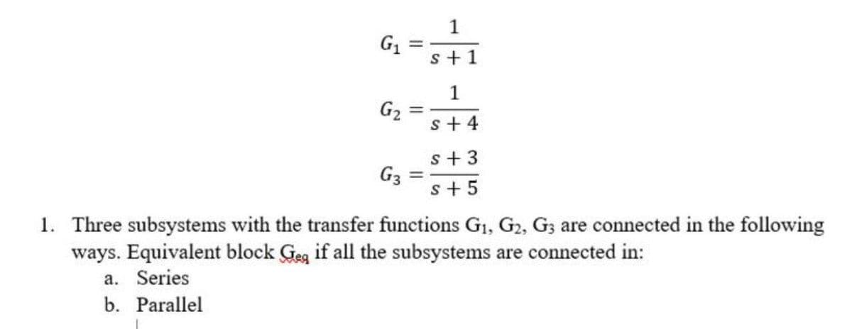 G1
s+ 1
G2
s+ 4
s + 3
G3
s+ 5
1. Three subsystems with the transfer functions G1, G2, G; are connected in the following
ways. Equivalent block Geg if all the subsystems are connected in:
a. Series
b. Parallel
1.
1.
