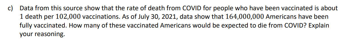 c) Data from this source show that the rate of death from COVID for people who have been vaccinated is about
1 death per 102,000 vaccinations. As of July 30, 2021, data show that 164,000,000 Americans have been
fully vaccinated. How many of these vaccinated Americans would be expected to die from COVID? Explain
your reasoning.
