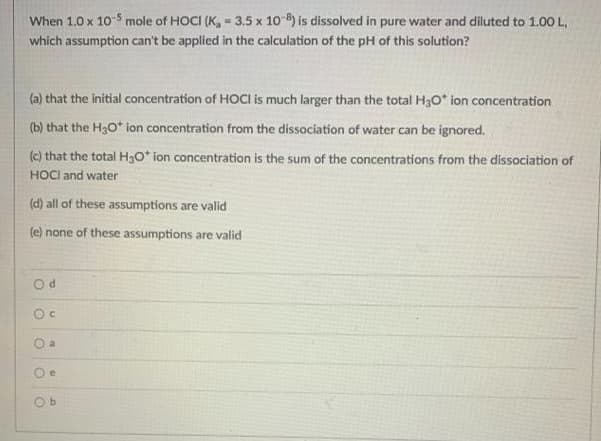 When 1.0 x 10 5 mole of HOCI (K, = 3.5 x 10 8) is dissolved in pure water and diluted to 1.00 L,
which assumption can't be applied in the calculation of the pH of this solution?
(a) that the initial concentration of HOCI is much larger than the total H30* ion concentration
(b) that the H3O* ion concentration from the dissociation of water can be ignored.
(c) that the total H3o* ion concentration is the sum of the concentrations from the dissociation of
HOCI and water
(d) all of these assumptions are valid
(e) none of these assumptions are valid
O a
