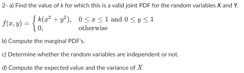2- a) Find the value of k for which this is a valid joint PDF for the random variables X and Y.
f(x,y) = {k(x² + y²), 0≤x≤1 and 0 ≤ y ≤1
0,
otherwise
b) Compute the marginal PDF's.
c) Determine whether the random variables are independent or not.
d) Compute the expected value and the variance of X