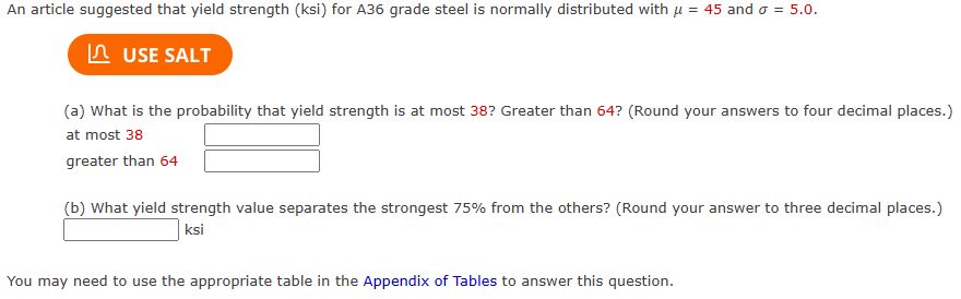 An article suggested that yield strength (ksi) for A36 grade steel is normally distributed with μ = 45 and o = 5.0.
USE SALT
(a) What is the probability that yield strength is at most 38? Greater than 64? (Round your answers to four decimal places.)
at most 38
greater than 64
(b) What yield strength value separates the strongest 75% from the others? (Round your answer to three decimal places.)
ksi
You may need to use the appropriate table in the Appendix of Tables to answer this question.