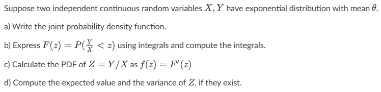 Suppose two independent continuous random variables X, Y have exponential distribution with mean 0.
a) Write the joint probability density function.
b) Express F (2) = P( < z) using integrals and compute the integrals.
c) Calculate the PDF of Z = Y/X as f(x) = F' (2)
d) Compute the expected value and the variance of Z, if they exist.