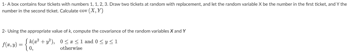 1- A box contains four tickets with numbers 1, 1, 2, 3. Draw two tickets at random with replacement, and let the random variable X be the number in the first ticket, and Y the
number in the second ticket. Calculate cov (X, Y)
2- Using the appropriate value of k, compute the covariance of the random variables X and Y
f(x,y) = { k(x² + y²), 0≤x≤1 and 0≤ y ≤1
0,
otherwise