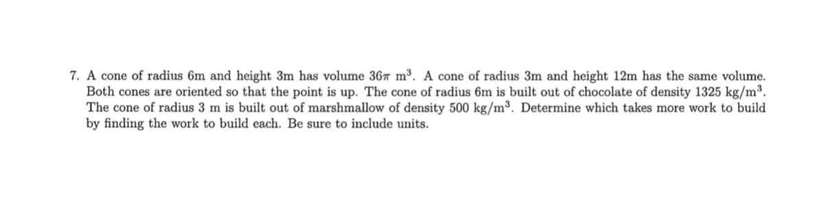 7. A cone of radius 6m and height 3m has volume 367 m³. A cone of radius 3m and height 12m has the same volume.
Both cones are oriented so that the point is up. The cone of radius 6m is built out of chocolate of density 1325 kg/m³.
The cone of radius 3 m is built out of marshmallow of density 500 kg/m³. Determine which takes more work to build
by finding the work to build each. Be sure to include units.
