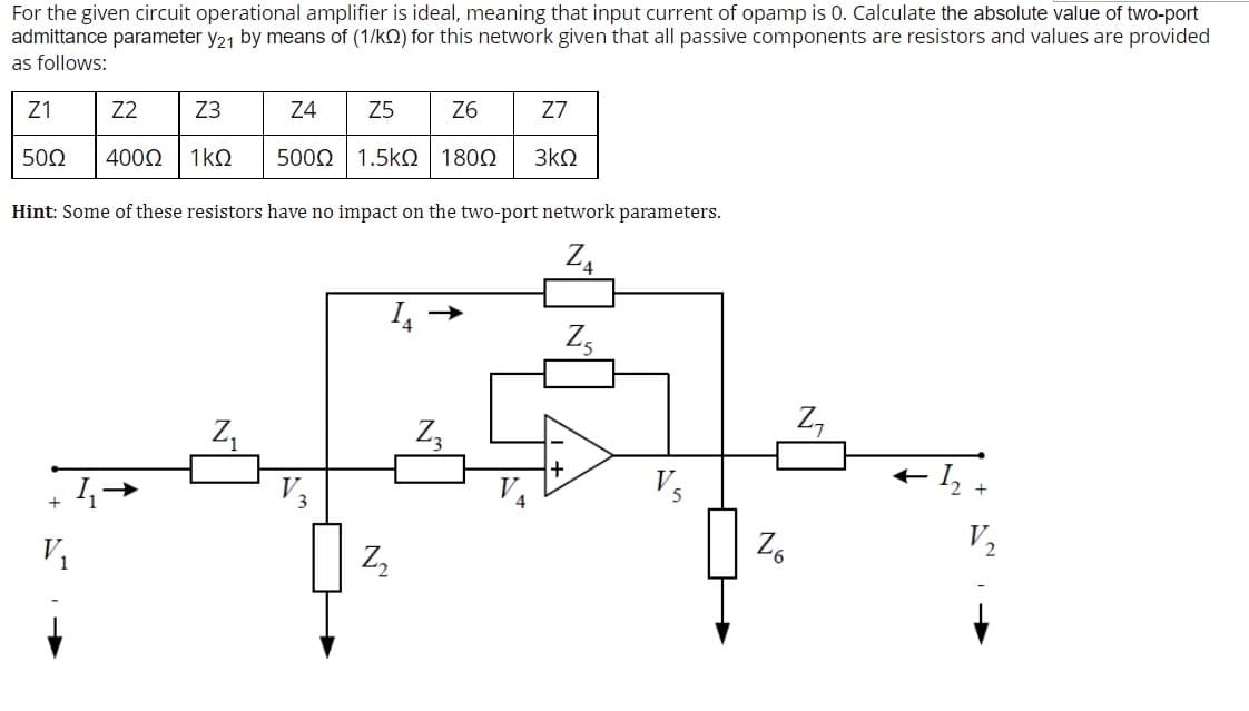 For the given circuit operational amplifier is ideal, meaning that input current of opamp is 0. Calculate the absolute value of two-port
admittance parameter y21 by means of (1/k2) for this network given that all passive components are resistors and values are provided
as follows:
Z1
Z2
Z3
Z4
Z5
Z6
Z7
50Ω
4000
1kQ
5002 1.5kO
1800
3kQ
Hint: Some of these resistors have no impact on the two-port network parameters.
Z,
Z,
Z,
Z,
V3
+ I, +
V1
Z,
Z6
V2
