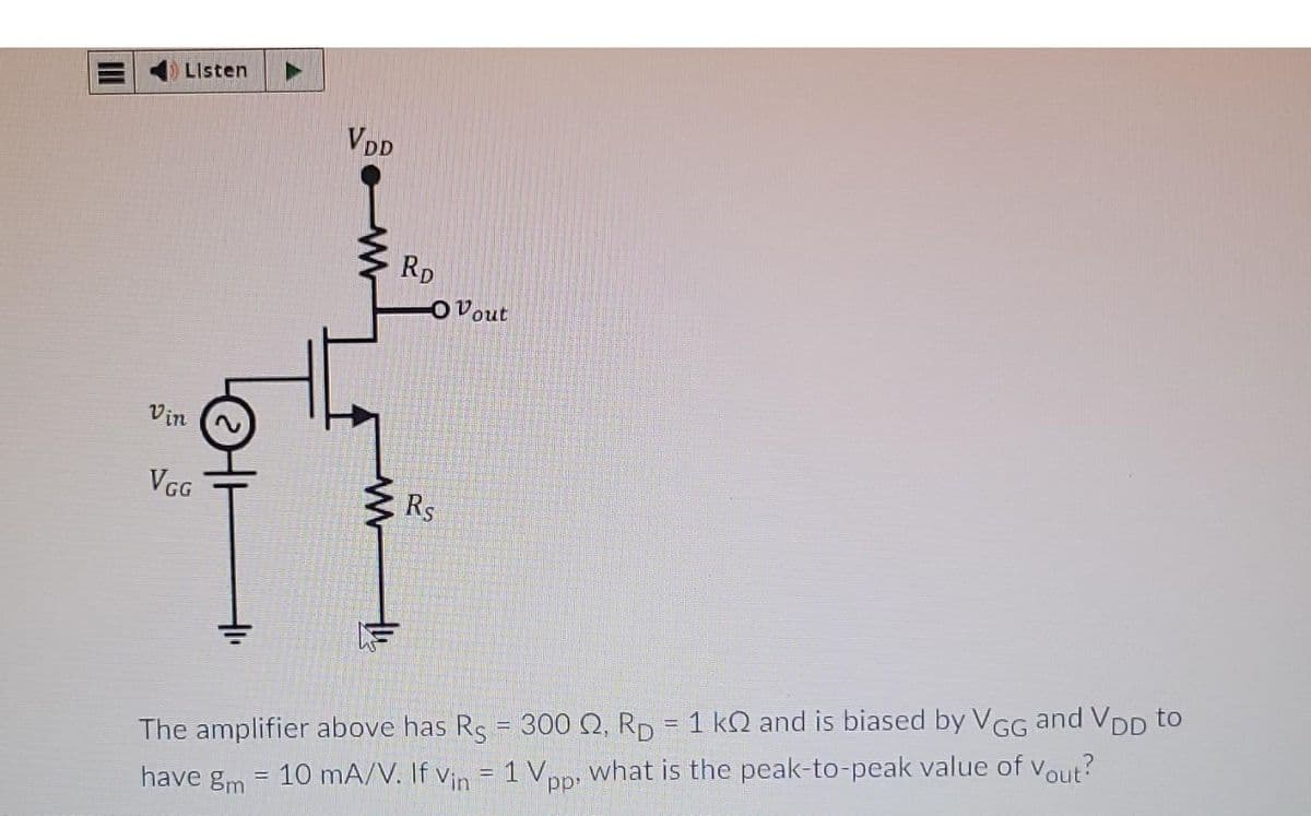 Listen
Vin
VGG
HI
VDD
www
RD
-O Vout
Rs
The amplifier above has Rs 300 2. RD = 1 kQ and is biased by VGG and VDD to
have gm = 10 mA/V. If Vin = 1 Vpp, what is the peak-to-peak value of Vout?
-