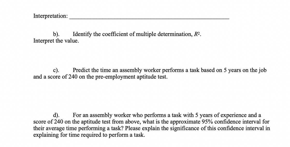 Interpretation:
Identify the coefficient of multiple determination, R².
b).
Interpret the value.
с).
Predict the time an assembly worker performs a task based on 5 years on the job
and a score of 240 on the pre-employment aptitude test.
d).
For an assembly worker who performs a task with 5 years of experience and a
score of 240 on the aptitude test from above, what is the approximate 95% confidence interval for
their average time performing a task? Please explain the significance of this confidence interval in
explaining for time required to perform a task.
