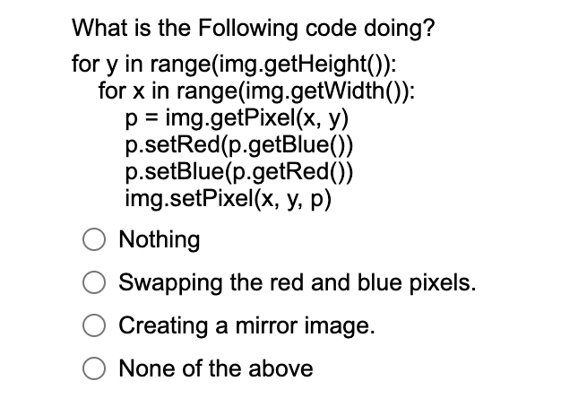 What is the Following code doing?
for y in range(img.getHeight()):
for x in range(img.getWidth()):
p = img.getPixel(x, y)
p.setRed(p.getBlue())
p.setBlue(p.getRed())
img.setPixel(x, y, p)
Nothing
Swapping the red and blue pixels.
Creating a mirror image.
None of the above
