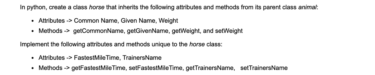 In python, create a class horse that inherits the following attributes and methods from its parent class animal:
Attributes -> Common Name, Given Name, Weight
Methods -> getCommonName, getGivenName, getWeight, and setWeight
Implement the following attributes and methods unique to the horse class:
Attributes -> FastestMile Time, TrainersName
Methods -> getFastestMile Time, setFastestMileTime, getTrainersName, setTrainersName
