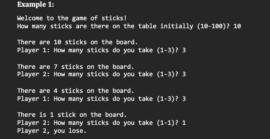 Example 1:
Welcome to the game of sticks!
How many sticks are there on the table initially (10-100)? 10
There are 10 sticks on the board.
Player 1: How many sticks do you take (1-3)? 3
There are 7 sticks on the board.
Player 2: How many sticks do you take (1-3)? 3
There are 4 sticks on the board.
Player 1: How many sticks do you take (1-3)? 3
There is 1 stick on the board.
Player 2: How many sticks do you take (1-1)? 1
Player 2, you lose.
