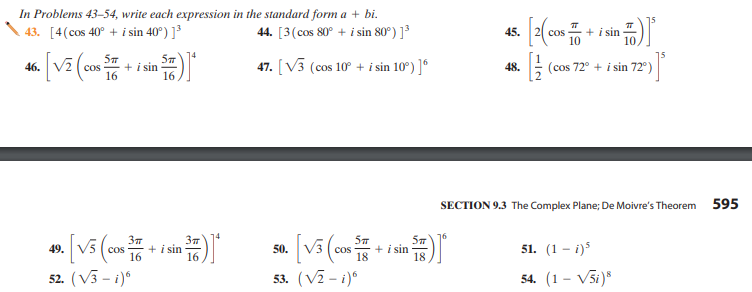 In Problems 43–54, write each expression in the standard form a + bi.
43. [4(cos 40° + i sin 40°) ]³
44. [3(cos 80° + i sin 80°) ]³
45.
+ i sin
cos
5m
46.
+ i sin
47. [V3 (cos 10 + i sin 10°) ]°
48.
(cos 72° + i sin 72°)
cos
16
16
SECTION 9.3 The Complex Plane; De Moivre's Theorem
595
37
49. V5
+ i sin
18
18
51. (1 - i)s
cos
+ i sin
50.
cos
16
16
52. (V3 - i)°
53. (V2 - i)°
54. (1 – V5i)*
N-IN

