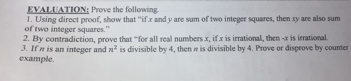 EVALUATION: Prove the following.
1. Using direct proof, show that "if x and y are sum of two integer squares, then xy are also sum
of two integer squares."
2. By contradiction, prove that "for all real numbers x, ifx is irrational, then -x is irrational.
3. If n is an integer and n2 is divisible by 4, then n is divisible by 4. Prove or disprove by counter
example.
