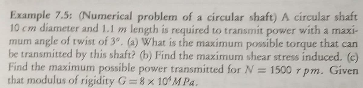 Example 7.5: (Numerical problem of a circular shaft) A circular shaft
10 cm diameter and 1.1 m length is required to transmit power with a maxi-
mum angle of twist of 3°, (a) What is the maximum possible torque that can
be transmitted by this shaft? (b) Find the maximum shear stress induced. (c)
Find the maximum possible power transmitted for N = 1500 rpm. Given
that modulus of rigidity G 8% 101M Pa.
